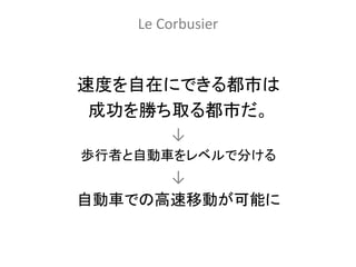 Le Corbusier


速度を自在にできる都市は
 成功を勝ち取る都市だ。
        ↓
歩行者と自動車をレベルで分ける
      ↓
自動車での高速移動が可能に
 