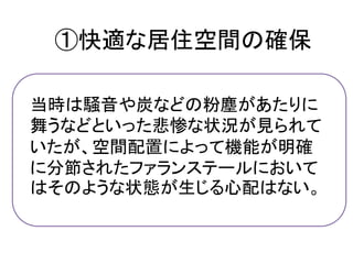 ①快適な居住空間の確保

当時は騒音や炭などの粉塵があたりに
舞うなどといった悲惨な状況が見られて
いたが、空間配置によって機能が明確
に分節されたファランステールにおいて
はそのような状態が生じる心配はない。
 
