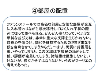 ④部屋の配置

ファランステールでは高価な部屋と安価な部屋が交互
に入れ替わりながら順次移行してゆく入れ子状の配
列に従って並べられる。どんどん高くなっていくような
単純な並び方は、非常に重大な支障を生じかねない。
自尊心を傷つけ、調和を維持するためのさまざまな手
段を麻痺させてしまうからだ。つまり、両翼に貧困層を
追いやってしまうと、この区域は下層民の場所として
低い評価が定着してしまう。諸階級は区別しないとい
けないが、孤立させてはならないというのがフーリエの
考えであった。
 