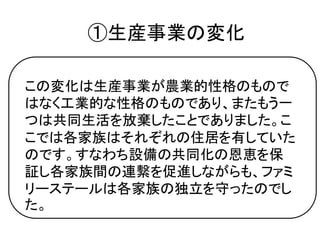 ①生産事業の変化

この変化は生産事業が農業的性格のもので
はなく工業的な性格のものであり、またもう一
つは共同生活を放棄したことでありました。こ
こでは各家族はそれぞれの住居を有していた
のです。すなわち設備の共同化の恩恵を保
証し各家族間の連繫を促進しながらも、ファミ
リーステールは各家族の独立を守ったのでし
た。
 