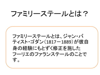 ファミリーステールとは？

ファミリーステールとは、ジャン・バ
ティスト・ゴダン（1817－1889）が彼自
身の経験にもとずく修正を施した
フーリエのファランステールのことで
す。
 
