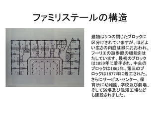 ファミリステールの構造
      建物は3つの閉じたブロックに
      区分けされていますが、ほどよ
      い広さの内庭は緑におおわれ、
      フーリエの遊歩廊の機能をは
      たしています。最初のブロック
      は1859年に着手され、中央の
      ブロックは1862年、第三のブ
      ロックは1877年に着工された。
      さらにサービス・センター、保
      育所に幼稚園、学校及び劇場、
      そして浴場及び洗濯工場など
      も建設されました。
 