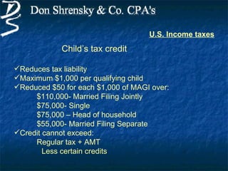 U.S. Income taxes
            Child’s tax credit

Reduces tax liability
Maximum $1,000 per qualifying child
Reduced $50 for each $1,000 of MAGI over:
     $110,000- Married Filing Jointly
     $75,000- Single
     $75,000 – Head of household
     $55,000- Married Filing Separate
Credit cannot exceed:
     Regular tax + AMT
        Less certain credits
 