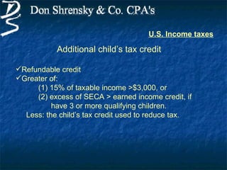 U.S. Income taxes

           Additional child’s tax credit

Refundable credit
Greater of:
     (1) 15% of taxable income >$3,000, or
     (2) excess of SECA > earned income credit, if
          have 3 or more qualifying children.
  Less: the child’s tax credit used to reduce tax.
 