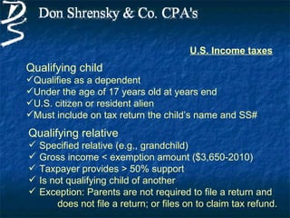U.S. Income taxes
Qualifying child
Qualifies as a dependent
Under the age of 17 years old at years end
U.S. citizen or resident alien
Must include on tax return the child’s name and SS#
Qualifying relative
   Specified relative (e.g., grandchild)
   Gross income < exemption amount ($3,650-2010)
   Taxpayer provides > 50% support
   Is not qualifying child of another
   Exception: Parents are not required to file a return and
        does not file a return; or files on to claim tax refund.
 