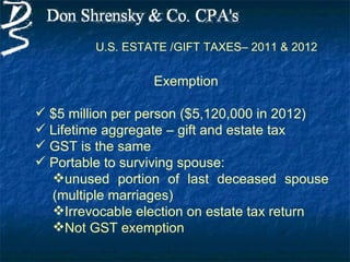 U.S. ESTATE /GIFT TAXES– 2011 & 2012

                  Exemption

 $5 million per person ($5,120,000 in 2012)
 Lifetime aggregate – gift and estate tax
 GST is the same
 Portable to surviving spouse:
  unused portion of last deceased spouse
  (multiple marriages)
  Irrevocable election on estate tax return
  Not GST exemption
 