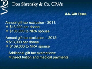 U.S. Gift Taxes

Annual gift tax exclusion - 2011:
 $13,000 per donee
 $136,000 to NRA spouse
Annual gift tax exclusion – 2012:
$13,000 per donee
 $139,000 to NRA spouse
  Additional gift tax exemptions:
  Direct tuition and medical payments
 