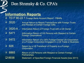 Information Reports
   TD F 90-22.1 Foreign Bank Account Report - FBARs
   3520       Annual Return to Report Transactions with Foreign Trusts
               and Receipt of Certain Foreign Gifts
   3520-A     Information Return of Foreign Trust with a US Owner
   5471       Information Return of US Persons with Respect to Certain
               Foreign Corporations
   5472       Information Return of a 25% Foreign-Owned US Corporation
               or a Foreign Corporation Engaged in a US Trade or Business
   926        Return by a US Transferor of Property to a Foreign
               Corporation
   8865       Return of US Persons with Respect to Certain Foreign
               Partnerships
 8938         Statement of Specified Foreign Financial Assets [new 2011]
 