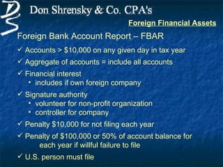 Foreign Financial Assets
Foreign Bank Account Report – FBAR
 Accounts > $10,000 on any given day in tax year
 Aggregate of accounts = include all accounts
 Financial interest
   • includes if own foreign company
 Signature authority
   • volunteer for non-profit organization
   • controller for company
 Penalty $10,000 for not filing each year
 Penalty of $100,000 or 50% of account balance for
     each year if willful failure to file
 U.S. person must file
 