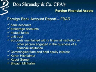 Foreign Financial Assets

Foreign Bank Account Report – FBAR
 bank accounts
 brokerage accounts
 mutual funds
 unit trust
 accounts maintained with a financial institution or
       other person engaged in the business of a
       financial institution
 Commingled fund and hold equity interest
 Keren Hishtalmut
 Kupot Gemel
 Bituach Minhalim
 