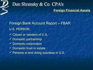 Foreign Financial Assets



Foreign Bank Account Report – FBAR
U.S. PERSON:
 Citizen or resident of U.S.
 Domestic partnership
 Domestic corporation
 Domestic trust or estate
 Persons in and doing business in U.S.
 
