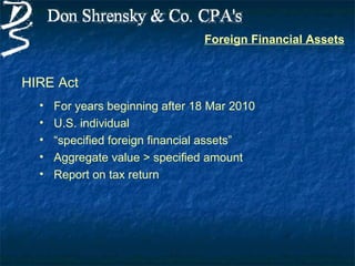 Foreign Financial Assets


HIRE Act
  •   For years beginning after 18 Mar 2010
  •   U.S. individual
  •   “specified foreign financial assets”
  •   Aggregate value > specified amount
  •   Report on tax return
 