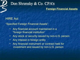 Foreign Financial Assets


HIRE Act
“Specified Foreign Financial Assets”:
   • Any financial account maintained in a
     “foreign financial institution”
   • Any stock or security issued by non-U.S. person
   • Any interest in foreign entity
   • Any financial instrument or contract held for
      investment and issued by non-U.S. person
 