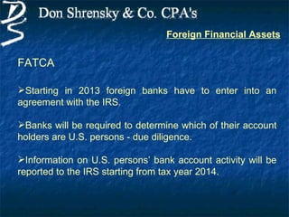 Foreign Financial Assets


FATCA

Starting in 2013 foreign banks have to enter into an
agreement with the IRS.

Banks will be required to determine which of their account
holders are U.S. persons - due diligence.

Information on U.S. persons’ bank account activity will be
reported to the IRS starting from tax year 2014.
 