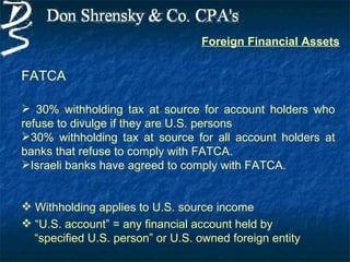 Foreign Financial Assets


FATCA

 30% withholding tax at source for account holders who
refuse to divulge if they are U.S. persons
30% withholding tax at source for all account holders at
banks that refuse to comply with FATCA.
Israeli banks have agreed to comply with FATCA.


 Withholding applies to U.S. source income
 “U.S. account” = any financial account held by
  “specified U.S. person” or U.S. owned foreign entity
 