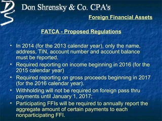 Foreign Financial Assets

             FATCA - Proposed Regulations

• In 2014 (for the 2013 calendar year), only the name,
  address, TIN, account number and account balance
  must be reported.
• Required reporting on income beginning in 2016 (for the
  2015 calendar year)
• Required reporting on gross proceeds beginning in 2017
  (for the 2016 calendar year).
• Withholding will not be required on foreign pass thru
  payments until January 1, 2017;
• Participating FFIs will be required to annually report the
  aggregate amount of certain payments to each
  nonparticipating FFI.
 