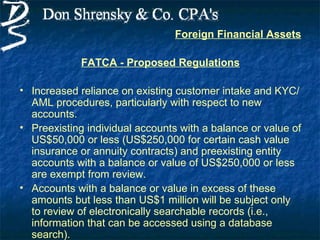 Foreign Financial Assets

             FATCA - Proposed Regulations

• Increased reliance on existing customer intake and KYC/
  AML procedures, particularly with respect to new
  accounts.
• Preexisting individual accounts with a balance or value of
  US$50,000 or less (US$250,000 for certain cash value
  insurance or annuity contracts) and preexisting entity
  accounts with a balance or value of US$250,000 or less
  are exempt from review.
• Accounts with a balance or value in excess of these
  amounts but less than US$1 million will be subject only
  to review of electronically searchable records (i.e.,
  information that can be accessed using a database
  search).
 