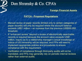 Foreign Financial Assets

                    FATCA - Proposed Regulations

•   Manual review of paper records (limited only to certain categories of
    paper records) will only be required where the account balance
    exceeds US$1 million – an increase from the previous US$500,000
    threshold.
•   If “enhanced review” beyond a review of electronically searchable
    records is required because the account value exceeds US$1
    million, inquiry as to a relationship manager’s actual knowledge of
    indicia of US ownership will be required, and FFIs will need to
    implement appropriate policies and procedures to ensure
    compliance with the requirement.
•   Verification of compliance through third-party audits will not be
    mandated, and FFIs may generally rely on periodic internal reviews
    rather than external audits.
 