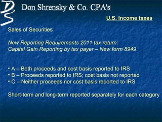 U.S. Income taxes

Sales of Securities

New Reporting Requirements 2011 tax return:
Capital Gain Reporting by tax payer – New form 8949


• A – Both proceeds and cost basis reported to IRS
• B – Proceeds reported to IRS; cost basis not reported
• C – Neither proceeds nor cost basis reported to IRS

Short-term and long-term reported separately for each category
 
