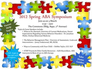 2012 Spring ABA Symposium
                               Join us on 3 March
                                   11:30 – 1500
                       The Commons (Bldg. 8950, 7th Avenue)
           Topics & Guest Speakers include:
                • When to be Alarmed, Overview of Current Medications, Parent
                Expectations Regarding Various Behavior Disorders-- Dr. Jonathan
                Pfeifer, Dothan Behavioral Medicine

                • The Behavior Management Plan: Overview of Assessment, Goals and
                Interventions -- Jenny Underwood, MS, BCBA

                • Ways to Community with Your Child -- Debbie Taylor, CCC-SLP

                • EFMP Process & Other Family Resources -- Kelli Reynoldson, ABA
Call Angie @    Instructor & Mom of son in ABA therapy
334-596-0476
to register.
 