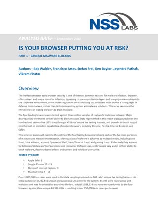  


ANALYSIS	
  BRIEF	
  –	
  September	
  2012	
  
IS	
  YOUR	
  BROWSER	
  PUTTING	
  YOU	
  AT	
  RISK?	
  	
  
PART	
  1	
  –	
  GENERAL	
  MALWARE	
  BLOCKING	
  

	
  
Authors	
  -­‐	
  Bob	
  Walder,	
  Francisco	
  Artes,	
  Stefan	
  Frei,	
  Ken	
  Baylor,	
  Jayendra	
  Pathak,	
  
Vikram	
  Phatak	
  
	
  

Overview	
  
The	
  ineffectiveness	
  of	
  Web	
  browser	
  security	
  is	
  one	
  of	
  the	
  most	
  common	
  reasons	
  for	
  malware	
  infection.	
  Browsers	
  
offer	
  a	
  direct	
  and	
  unique	
  route	
  for	
  infection,	
  bypassing	
  corporate	
  protection	
  layers	
  and	
  bringing	
  malware	
  deep	
  into	
  
the	
  corporate	
  environment,	
  often	
  protecting	
  it	
  from	
  detection	
  using	
  SSL.	
  Browsers	
  must	
  provide	
  a	
  strong	
  layer	
  of	
  
defense	
  from	
  malware,	
  rather	
  than	
  defer	
  to	
  operating	
  system	
  antimalware	
  solutions.	
  This	
  series	
  examines	
  the	
  
effectiveness	
  of	
  leading	
  browsers	
  to	
  block	
  malware.	
  

The	
  four	
  leading	
  browsers	
  were	
  tested	
  against	
  three	
  million	
  samples	
  of	
  real	
  world	
  malicious	
  software.	
  Major	
  
discrepancies	
  were	
  noted	
  in	
  their	
  ability	
  to	
  block	
  malware.	
  Data	
  represented	
  in	
  this	
  report	
  was	
  captured	
  over	
  one	
  
hundred	
  and	
  seventy-­‐five	
  (175)	
  days	
  through	
  NSS	
  Labs’	
  unique	
  live	
  testing	
  harness,	
  and	
  provides	
  in-­‐depth	
  insight	
  
into	
  the	
  built-­‐in	
  protection	
  capabilities	
  of	
  modern	
  browsers,	
  including	
  Chrome,	
  Firefox,	
  Internet	
  Explorer,	
  and	
  
Safari.	
  

This	
  series	
  of	
  papers	
  will	
  examine	
  the	
  ability	
  of	
  the	
  four	
  leading	
  browsers	
  to	
  block	
  each	
  of	
  the	
  five	
  main	
  purposes	
  
of	
  malware	
  and	
  malware	
  monetization.	
  Monetization	
  of	
  malware	
  is	
  achieved	
  by	
  multiple	
  means,	
  including	
  click	
  
fraud,	
  fake	
  antivirus,	
  account	
  /	
  password	
  theft,	
  bank/financial	
  fraud,	
  and	
  gaming	
  fraud.	
  	
  Collectively	
  they	
  account	
  
for	
  billions	
  of	
  dollars	
  worth	
  of	
  corporate	
  and	
  consumer	
  theft	
  per	
  year,	
  yet	
  browsers	
  vary	
  widely	
  in	
  their	
  ability	
  to	
  
block	
  malware,	
  despite	
  adverse	
  effects	
  on	
  business	
  and	
  individual	
  users	
  alike.	
  

Tested	
  Products	
  
       •     Apple	
  Safari	
  5	
  
       •     Google	
  Chrome	
  15	
  -­‐	
  19	
  	
  
       •     Microsoft	
  Internet	
  Explorer	
  9	
  
       •     Mozilla	
  Firefox	
  7	
  –	
  13	
  

Over	
  3,000,000	
  test	
  cases	
  were	
  used	
  in	
  the	
  data	
  sampling	
  captured	
  via	
  NSS	
  Labs’	
  unique	
  live	
  testing	
  harness.	
  	
  An	
  
initial	
  sample	
  set	
  of	
  227,841	
  unique	
  and	
  suspicious	
  URLs	
  entered	
  the	
  system;	
  84,396	
  were	
  found	
  active	
  and	
  
malicious	
  and	
  met	
  the	
  criteria	
  for	
  entry	
  into	
  the	
  test.	
  In	
  total	
  3,038,324	
  test	
  runs	
  were	
  performed	
  by	
  the	
  four	
  
browsers	
  against	
  these	
  unique	
  84,396	
  URLs	
  –	
  resulting	
  in	
  over	
  750,000	
  tests	
  cases	
  per	
  browser.	
  
 