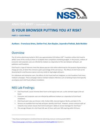  


ANALYSIS	
  BRIEF	
  –	
  September	
  2012	
  
IS	
  YOUR	
  BROWSER	
  PUTTING	
  YOU	
  AT	
  RISK?	
  	
  
PART	
  2	
  –	
  CLICK	
  FRAUD	
  

	
  
Authors	
  -­‐	
  Francisco	
  Artes,	
  Stefan	
  Frei,	
  Ken	
  Baylor,	
  Jayendra	
  Pathak,	
  Bob	
  Walder	
  
	
  

Overview	
  
                                                                                                                                                                                                                                                                           1
The	
  US	
  online	
  advertising	
  market	
  in	
  2011	
  was	
  approximately	
  $155	
  billion	
  USD .	
  Fraudsters	
  utilize	
  click	
  fraud	
  to	
  
deflect	
  some	
  of	
  this	
  money	
  to	
  them	
  or	
  to	
  deplete	
  their	
  competitors	
  marketing	
  budgets.	
  In	
  the	
  process,	
  millions	
  of	
  
consumer	
  and	
  corporate	
  users	
  are	
  infected	
  by	
  malware	
  as	
  a	
  byproduct	
  of	
  this	
  war	
  between	
  ad	
  buyers,	
  ad	
  
publishers	
  and	
  fraudsters.	
  

Click	
  fraud	
  is	
  a	
  type	
  of	
  Internet	
  crime	
  that	
  abuses	
  pay-­‐per-­‐click	
  online	
  advertising	
  for	
  the	
  purpose	
  of	
  generating	
  a	
  
charge	
  per	
  click,	
  of	
  which	
  the	
  criminal	
  is	
  paid	
  a	
  percentage	
  of	
  the	
  ad	
  revenue.	
  	
  The	
  effects	
  of	
  click	
  fraud	
  can	
  be	
  
devastating	
  for	
  small	
  business	
  owners	
  and	
  very	
  costly	
  for	
  big	
  budget	
  ad	
  buyers.	
  	
  

For	
  individuals	
  and	
  enterprise	
  users,	
  the	
  effects	
  of	
  click	
  fraud	
  itself	
  are	
  malignant,	
  as	
  click	
  fraudsters	
  fund	
  many	
  
malware	
  campaigns.	
  These	
  campaigns	
  lead	
  to	
  multiple	
  malware	
  infections	
  such	
  as	
  banking	
  trojans	
  that	
  typically	
  
accompany	
  each	
  click	
  fraud	
  software	
  installation.	
  

	
  


NSS	
  Lab	
  Findings:	
  
                                •                               Click	
  fraud	
  itself,	
  causes	
  minimal	
  direct	
  harm	
  to	
  the	
  typical	
  end	
  user,	
  as	
  the	
  ultimate	
  target	
  is	
  the	
  ad	
  
                                                                buyer.	
  	
  	
  
                                •                               Consumer	
  and	
  corporate	
  users	
  are	
  infected	
  by	
  additional	
  malware	
  as	
  a	
  byproduct	
  of	
  click	
  fraud	
  
                                                                installation.	
  
                                •                               Click	
  fraud	
  catch	
  rates	
  are	
  Chrome	
  1.6%,	
  Firefox	
  0.8%,	
  Internet	
  Explorer	
  96.6%,	
  and	
  Safari	
  0.7%.	
  
                                •                               Services	
  are	
  available	
  that	
  may	
  help	
  ad	
  buyers	
  identify	
  click	
  fraud.	
  	
  However,	
  service	
  contracts	
  with	
  ad	
  
                                                                                                                                                                                                                          2
                                                                networks	
  may	
  contain	
  clauses	
  that	
  restrict	
  ad	
  buyers’	
  ability	
  to	
  recover	
  damages	
  for	
  click	
  fraud.	
   	
  
                                •                               The	
  average	
  lifespan	
  of	
  a	
  click	
  fraud	
  URL	
  was	
  32	
  hours	
  with	
  over	
  50%	
  expiring	
  within	
  54	
  hours.	
  	
  
                                                                	
  

	
  	
  	
  	
  	
  	
  	
  	
  	
  	
  	
  	
  	
  	
  	
  	
  	
  	
  	
  	
  	
  	
  	
  	
  	
  	
  	
  	
  	
  	
  	
  	
  	
  	
  	
  	
  	
  	
  	
  	
  	
  	
  	
  	
  	
  	
  	
  	
  	
  	
  	
  	
  	
  	
  	
  	
  	
  	
  	
  	
  	
  	
  	
  	
  	
  	
  

1
       	
  http://www.marketingcharts.com/direct/internet-­‐advertising-­‐revenues-­‐continue-­‐growth-­‐20257/	
  
2
       	
  https://www.google.com/intl/en_us/adwords/select/TCUSbilling0806.html	
  Section	
  5.	
  
 