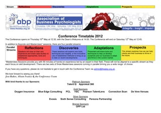 Stream       Reflections                             Discoveries                                  Adaptations                            Prospects




                                                             Conference Timetable 2012
The Conference opens on Thursday 10th May at 12:30, with the Dean’s Welcome at 14:00. The Conference will end on Saturday 12th May at 12:45.

In addition to Keynote and Masterclass* sessions, there are four parallel streams:
 Parallel           Reflections                               Discoveries                                  Adaptations                             Prospects
 Streams
             Speakers will draw on their own          These sessions will explore new tools,        Presenters will share tools and       This stream explores how we can help
             experience and share case studies on     techniques and insights, or the innovative    techniques to help us develop         clients and their business to thrive in
             established approaches, tools and        use of established methods to bring us up     ourselves and our business to adapt   the future.
             techniques.                              to date on recent developments.               and thrive in the current market.

*Masterclass Sessions provide you with 90 minutes of hands-on experience led by an expert in their field. These will not be aligned to a specific stream as they
each focus on skill development. There are two sets of three Masterclass sessions running in parallel brining you a wide range of choice.

If you have any questions, please do not hesitate to get in touch with the Conference Team via admin@theabp.org.uk.

We look forward to seeing you there!
Jess Baker, Alison France & the Conference Team
With kind thanks to our Sponsors:                                              Platinum Sponsors
                                                                        Talent Q       Appraisal 360

                                                                                Gold Sponsors
          Oxygen Insurance          Blue Edge Consulting               PCL       YSC        Pearson TalentLens              Connection Scan          De Vere Venues

                                                                                Silver Sponsors
                                                    Evosis      Sixth Sense Consulting               Persona Partnership

                                                                               Bronze Sponsors
                                                                                   OPP Ltd
 
