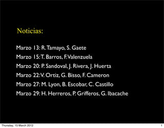 Noticias:
Marzo 13: R.Tamayo, S. Gaete
Marzo 15:T. Barros, F.Valenzuela
Marzo 20: P. Sandoval, J. Rivera, J. Huerta
Marzo 22:V. Ortiz, G. Bisso, F. Cameron
Marzo 27: M. Lyon, B. Escobar, C. Castillo
Marzo 29: H. Herreros, P. Grifferos, G. Ibacache
1
Thursday, 15 March 2012
 