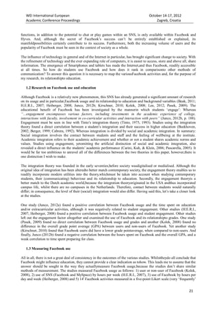 WEI International European October 14-17, 2012
Academic Conference Proceedings Zagreb, Croatia
21
functions, in addition to the potential to chat or play games within an SNS, is only available within Facebook and
Hyves. And, although the secret of Facebook’s success can’t be entirely established or explained, its
manifoldpossibilities certainly contribute to its success. Furthermore, both the increasing volume of users and the
popularity of Facebook must be seen in the context of society as a whole.
The influence of technology in general and of the Internet in particular, has brought significant change to society. With
the refinement of technology and the ever expanding role of computers, it is easier to access, store and above all, share
information. The emergence of Smartphones and tablets has made the Internet,and thus Facebook, readily accessible
at all times. So how do students use Facebook and how does it rank in comparisonto other methods of
communication? To answer this question it is necessary to map the variousFacebook activities and, for the purpose of
my research, its relationshipto education.
1.2 Research on Facebook use and education
Although Facebook is a relatively new phenomenon, this SNS has already generated a significant amount of research
on its usage and in particular,Facebook usage and its relationship to education and background variables (Beak, 2011;
H.E.R.I., 2007; Heiberger, 2008; Junco, 2012b; Kirschner, 2010; Kolek, 2008; Lee, 2012; Pasek, 2009). The
educational benefit of Facebook has been investigated by the mannerin which students ‘engage’: Whereas
“…engagement encompasses various factors, including investments in the academic experience of college,
interactions with faculty, involvement in co-curricular activities and interaction with peers” (Junco, 2012b, p. 188).
Engagement must be seen in line with Tinto’s integration theory (Tinto, 1975, 1993). Studies using the integration
theory found a direct correlation between a student’s integration and their success in higher education (Beekhoven,
2002; Berger, 1999; Cabrera, 1992). Whereas integration is divided by social and academic integration. In summary:
Social integration involves the contact between students and staff and the feeling of wellbeing at the institute.
Academic integration refers to their academic achievement and whether or not a student shares academic norms and
values. Studies using engagement, yetomitting the artificial distinction of social and academic integration, also
revealed a direct influence on the students’ academic performance (Carini, Kuh, & Klein, 2006; Pascarella, 2005). It
would be far too ambitious to unravel all of the differences between the two theories in this paper, however,there is
one distinction I wish to make.
The integration theory was founded in the early seventies,before society wasdigitalised or medialised. Although the
original idea of integration has been alteredto better match contemporary society, the engagement theory enables us to
readily incorporate modern utilities into the theory,whichmust be taken into account when studying contemporary
students, their (communicating) behaviour and its relationship to education. Secondly, the engagement theoryis a
better match to the Dutch academic world,because the integration theoryoriginated in the USA andthus incorporated
campus life, whilst there are no campuses in the Netherlands. Therefore, contact between students would naturally
differ; in consequence, the level of their (social) integration would also differ. Having said this, let’s take a closer look
at the studies.
One study (Junco, 2012a) found a positive correlation between Facebook usage and the time spent on education
and/or extracurricular activities, although it was negatively related to student engagement. Other studies (H.E.R.I.,
2007; Heiberger, 2008) found a positive correlation between Facebook usage and student engagement. Other studies
left out the engagement factor altogether and examined the use of Facebook and its relationshipto grades. One study
(Pasek, 2009) found no direct correlation between Facebook usage and grades and another (Kolek, 2008) found no
difference in the overall grade point average (GPA) between users and non-users of Facebook. Yet another study
(Kirschner, 2010) found that Facebook users did have a lower grade pointaverage, when compared to non-users. And
finally, Junco (2012b) found a negative correlation between the hours spent on Facebook and the overall GPA, and a
weak correlation to time spent preparing for class.
1.3 Measuring Facebook use
All in all, there is not a great deal of consistency in the outcomes of the various studies. Whilsttheydo all conclude that
Facebook might influence education, they cannot provide a clear indication as tohow. This leads me to assume that the
answer should be sought in the way they actuallymeasure Facebook usage,because the studies don’t share similar
methods of measurement. The studies measured Facebook usage as follows: 1) user or non-user of Facebook (Kolek,
2008), 2) use of SNS (Facebook and MySpace) by hours per week (H.E.R.I., 2007), 3) use of Facebook by hours per
day and week (Heiberger, 2008) and 5) 14i
Facebook activities measured in a five-point Likert scale (very ‘frequently’
 