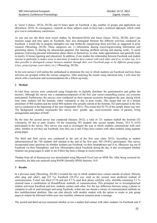 WEI International European October 14-17, 2012
Academic Conference Proceedings Zagreb, Croatia
22
to ‘never’) (Junco, 2012a, 2012b) and 6) hours spent on Facebook a day, number of groups and application use
(Kirschner, 2010). In consequence, research on these subjects tends to have had a scattered approach, which could
give rise to contradictory conclusions.
As you can see, the three most recent studies, by Kirschner(2010) and Junco (Junco, 2012a, 2012b), don’t just
measure usage and time spent on Facebook, they also distinguish between the different activities conducted on
Facebook. I would like to propose takingthis one step further,by categorising these activities as suggested in prior
research (Wesseling, 2012b). These categories are: 1) information sharing (receiving/providing information and
generating ideas), 2) sharing for educational purposes (for learning, problem solving and sharing work), 3) social
purposes (retrieving personal information about others or themselves, to chat, make appointments and generally keep
in touch), 4) leisure (gaming and relaxation). In addition, if one studies the relationship between Facebook and student
success in particular,‘it makes sense to determine if students have contact with each other and if so, in what way. It is
then possible to distinguish contact between students through their own Facebook page or by different group-pages
(class, project/group, year/cohort, etc.)’ (Wesseling, 2012b).
In the next section I will outline the methodused to determine the way in which students use Facebook and how those
activities are grouped within the various categories. After analysing the results using statistical tests, I will close the
article with a conclusion and recommendations for a follow-up study.
2 Method
In total three surveys were conducted using Google-doc to digitally distribute the questionnaires and gather the
answers. Although the survey was a mandatorycomponent of the first year career-counselling course, not everyone
participated. Furthermore, the surveys were conducted on three separate occasions throughout the year, during which
time some students left the Institute, either voluntarily or due to poor results. This meant that out of a limited
enrolment of 960 students and the initial 904 students who actually started at the Institute, 823 participated in the first
survey conducted at the beginning of the year (September 2011). This meant that 92.7% of the sample frame was met.
The background variables measuredin this survey were: gender, age, socio-economic status of parents, living
arrangements and place of birthii
.
By the time the second survey was conducted (January 2012), a total of 121 students hadleft the Institute (52
voluntarily, 69 due to poor results). Of the remaining 783 students (the second sample frame), 78.4 % (614)
participated in the survey. This survey was used to investigate the way in which students communicate with each
other, whether or not they use Facebook, how they use it and if they have contact with other students using separate
group pages.
The third and final survey was conducted at the end of the first year (June 2012). According to student
administration,of the 744 students still enlisted at the end of the first year, 445 (59.8%) participated. This survey
incorporated some questions on whether students use Facebook via their Smartphones and if so, iftheyever log out of
Facebook via their Smartphone, and how oftenstudents check Facebook during the day. It also investigated whether
students use group pages in order to see if there has been a change in recent months.
Thedata from all of thesesurveys was downloaded using Microsoft Excel into an SPSS file. After being screened for
anomalies, the data was analysed using PASW (formally SPSS) Statistics 18.0.
3 Results
In a previous study (Wesseling, 2012b) I revealed the way in which students have contact outside of school. Directly
after ping and what’s app (52 %), Facebook (26.3%) was cited as the second most preferred method of
communication. E-mail was third (17.9) and just 0.7 % used their phone solelyfor calls, whilstthe remaining 3.1 %
claimed touse a combination of thesedifferent methods of communication. This prompted me to investigateactual
student activityon Facebook and how students contact each other. For the key difference between using a phone or
computer to call or send messages and using Facebook, is that one can choose a variety of communication methods on
this multifunctional platform. One can chat directly with another student with the option to create or join group
pages,in orderto be informed within your own timeline, whenever someone posts a message.
The second and third surveys measured whether or not a student had contact with other students via Facebook and if
 