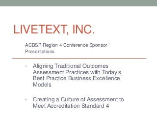 LIVETEXT, INC.
  ACBSP Region 4 Conference Sponsor
  Presentations


  •   Aligning Traditional Outcomes
      Assessment Practices with Today’s
      Best Practice Business Excellence
      Models

  •   Creating a Culture of Assessment to
      Meet Accreditation Standard 4
 