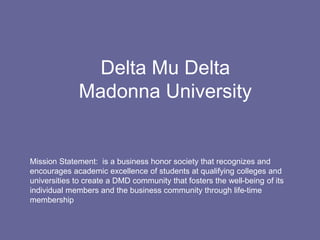 Delta Mu Delta
              Madonna University


Mission Statement: is a business honor society that recognizes and
encourages academic excellence of students at qualifying colleges and
universities to create a DMD community that fosters the well-being of its
individual members and the business community through life-time
membership
 