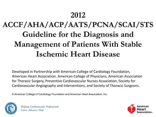 2012
ACCF/AHA/ACP/AATS/PCNA/SCAI/STS
Guideline for the Diagnosis and
Management of Patients With Stable
Ischemic Heart Disease
Developed in Partnership with American College of Cardiology Foundation,
American Heart Association, American College of Physicians, American Association
for Thoracic Surgery, Preventive Cardiovascular Nurses Association, Society for
Cardiovascular Angiography and Interventions, and Society of Thoracic Surgeons.
© American College of Cardiology Foundation and American Heart Association, Inc.
 