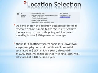 *

* We have chosen this location because according to
 research 57% of visitors to the Yonge district have
 the express purpose of shopping and the mean
 spending is over $100/person on average


* About 41,000 office workers come into Downtown
 Yonge everyday for work , with retail potential
 estimated at $265 million a year , along with
 115,000 students in the district with retail potential
 estimated at $308 million a year
 
