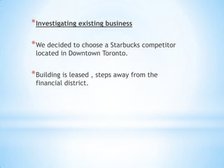 * Investigating existing business

* We decided to choose a Starbucks competitor
 located in Downtown Toronto.


* Building is leased , steps away from the
 financial district.
 