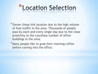 *
* Owner chose this location due to the high volume
 of foot traffic in the area. Thousands of people
 pass by each and every single day due to the close
 proximity to the countless number of office
 buildings in the area.
* Many people like to grab their morning coffee
 before coming into the office.
 