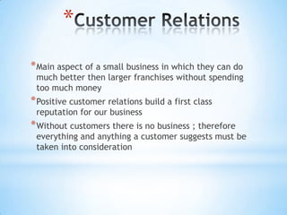 *
* Main aspect of a small business in which they can do
 much better then larger franchises without spending
 too much money
* Positive customer relations build a first class
 reputation for our business
* Without customers there is no business ; therefore
 everything and anything a customer suggests must be
 taken into consideration
 