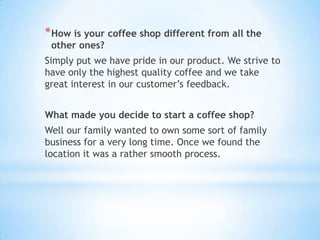 * How is your coffee shop different from all the
 other ones?
Simply put we have pride in our product. We strive to
have only the highest quality coffee and we take
great interest in our customer’s feedback.


What made you decide to start a coffee shop?
Well our family wanted to own some sort of family
business for a very long time. Once we found the
location it was a rather smooth process.
 