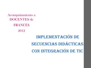 Acompañamiento a
DOCENTES de
FRANCÉS
2012

IMPLEMENTACIÓN DE
SECUENCIAS DIDÁCTICAS
CON INTEGRACIÓN DE TIC

 