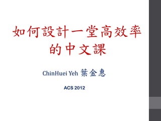 如何設計一堂高效率
   的中文課
  ChinHuei Yeh 葉金惠

       ACS 2012
 