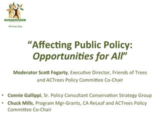 “Aﬀec7ng	
 Public	
 Policy:	
 
                 Opportuni)es	
 for	
 All”	
 
     Moderator	
 ScoB	
 Fogarty,	
 Execu(ve	
 Director,	
 Friends	
 of	
 Trees	
 	
 
                       and	
 ACTrees	
 Policy	
 Commi<ee	
 Co-­‐Chair	
 
                                                  	
 
•  Connie	
 Gallippi,	
 Sr.	
 Policy	
 Consultant	
 Conserva(on	
 Strategy	
 Group	
 
•  Chuck	
 Mills,	
 Program	
 Mgr-­‐Grants,	
 CA	
 ReLeaf	
 and	
 ACTrees	
 Policy	
 
   Commi<ee	
 Co-­‐Chair	
 
 