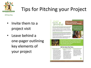 Tips	
 for	
 Pitching	
 your	
 Project	
 

•  Invite	
 them	
 to	
 a	
 
   project	
 visit	
 
•  Leave	
 behind	
 a	
 
   one-­‐pager	
 outlining	
 
   key	
 elements	
 of	
 
   your	
 project	
 
 