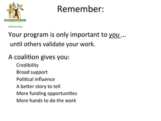 Remember:	
 
                                           	
 
Your	
 program	
 is	
 only	
 important	
 to	
 you	
 …	
 
	
 un(l	
 others	
 validate	
 your	
 work.	
 
A	
 coali(on	
 gives	
 you:	
 
    Credibility	
 
    Broad	
 support	
 
    Poli(cal	
 inﬂuence	
 
    A	
 be<er	
 story	
 to	
 tell	
 
    More	
 funding	
 opportuni(es	
 
    More	
 hands	
 to	
 do	
 the	
 work	
 
 