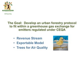 The Goal: Develop an urban forestry protocol
 to fit within a greenhouse gas exchange for
         emitters regulated under CEQA

   •  Revenue Stream
   •  Exportable Model
   •  Trees for Air Quality
 