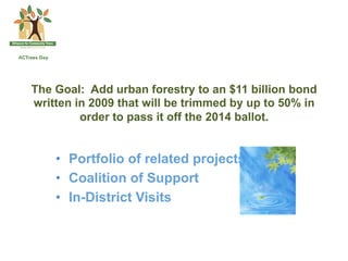 The Goal: Add urban forestry to an $11 billion bond
written in 2009 that will be trimmed by up to 50% in
         order to pass it off the 2014 ballot.


    •  Portfolio of related projects
    •  Coalition of Support
    •  In-District Visits
 