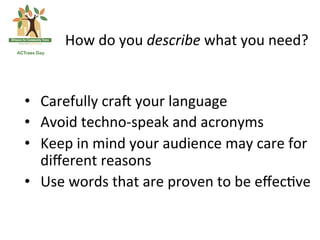 How	
 do	
 you	
 describe	
 what	
 you	
 need?	
 

	
 
•  Carefully	
 craX	
 your	
 language	
 
•  Avoid	
 techno-­‐speak	
 and	
 acronyms	
 
•  Keep	
 in	
 mind	
 your	
 audience	
 may	
 care	
 for	
 
   diﬀerent	
 reasons	
 	
 
•  Use	
 words	
 that	
 are	
 proven	
 to	
 be	
 eﬀec(ve	
 
 