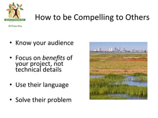 How	
 to	
 be	
 Compelling	
 to	
 Others	
 

•  Know	
 your	
 audience	
 

•  Focus	
 on	
 beneﬁts	
 of	
 
   your	
 project,	
 not	
 
   technical	
 details	
 	
 

•  Use	
 their	
 language	
 

•  Solve	
 their	
 problem	
 
 