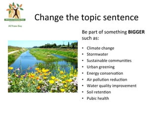 Change	
 the	
 topic	
 sentence	
 
                Be	
 part	
 of	
 something	
 BIGGER	
 
                such	
 as:	
 
                	
 

                •      Climate	
 change	
 	
 
                •      Stormwater	
 	
 
                •      Sustainable	
 communi(es	
 
                •      Urban	
 greening	
 
                •      Energy	
 conserva(on	
 
                •      Air	
 pollu(on	
 reduc(on	
 
                •      Water	
 quality	
 improvement	
 
                •      Soil	
 reten(on	
 
                •      Pubic	
 health	
 
 
