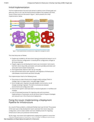 7/1/2015 A Deployment Pipeline for Infrastructure: A DevOps Case Study at NBN | Puppet Labs
https://puppetlabs.com/blog/a­deployment­pipeline­for­infrastructure 2/7
Initial Implementation
The first implementation that was built started to address some of these goals, but
when we came to use it we discovered several problems that needed to be fixed.
Some of these issues are discussed in Figure 1, which presents this initial
implementation, below.
(/wp-content/uploads/2012/12/Infrastucture-Setup-before-pipeline-v3.jpg)
Figure 1: Initial implementation of infrastructure configuration management system
The initial setup was as follows:
Puppet was installed on all new servers being provisioned and setup to run in
the out of the box configuration—it would poll for configuration changes at
30 minute intervals.
Puppet usage across all development teams was inconsistent. Some teams
had their server setup fully automated, some were partially automated, and
some were hand-created masterpieces.
The Puppetmaster daemons were set up manually.
Each environment had its own repository, and migration of infrastructure
code between environments was done manually.
This implementation lead to the following issues:
The process to make infrastructure changes ended up being “Check in
changes, log on to target server, manually trigger Puppet”
Since changes were migrated manually between environments, not all
changes would get migrated. This led to inconsistencies between
environments and configuration drift.
Environment-specific code bases lead to massive duplication in manifests and
modules.
Lack of automated processes for migrating code and inconsistent
implementation of automation across all servers lead to frequent breakages
and reduced trust in the infrastructure deployment.
Fixing the issues: Implementing a Deployment
Pipeline for Infrastructure
As a result of these problems, a dedicated DevOps team was formed. The purpose
of this team was to help development teams automate their server setup and
configuration, and to create a better and more reliable process for migrating
infrastructure code up to production environments.
By this stage, most teams had implemented a deployment pipeline to move their
code from development to production, using a number of different technologies
 