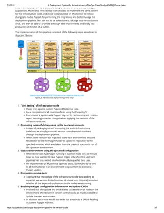 7/1/2015 A Deployment Pipeline for Infrastructure: A DevOps Case Study at NBN | Puppet Labs
https://puppetlabs.com/blog/a­deployment­pipeline­for­infrastructure 3/7
code from development to production, using a number of different technologies
(Capistrano, Maven etc). The DevOps team decided to implement the same pattern
for the infrastructure code, and chose to standardise on MCollective to roll out
changes to nodes, Puppet for performing the migrations, and Go to manage the
deployment pipeline. The aim was to be able to check a change into version control
once, and then be able to promote it through test environments and finally into
production at the click of a button.
The implementation of this pipeline consisted of the following steps as outlined in
diagram 2 below:
(/wp-content/uploads/2012/12/Infrastructure-pipeline-diagram.jpg)
Figure 2: Infrastructure deployment pipeline setup
1. “Unit testing” of infrastructure code
RSpec tests against custom Puppet/MCollective code.
Local compilation of all node manifests using the Puppet API.
Execution of a system wide Puppet ‘dry-run’ to catch errors and create a
report detailing expected changes when applying that revision of the
infrastructure code.
2. Promoting successful changes up to the next environments
Instead of packaging up and promoting the entire infrastructure
codebase, we simply promoted version control revision numbers
through the deployment pipeline.
When a new revision was migrated to the next environment, we used
MCollective to tell the Puppetmaster to update its repository to the
specified revision, which was taken from the previous successful run of
the upstream environment.
3. Update environment using the specified configuration
Where before we had Puppet running in daemon mode on a 30 minute
loop, we now wanted to have Puppet trigger only when the upstream
pipelines had succeeded, or when manually requested by a user.
We implemented an MCollective agent to allow a command to be sent
to all the machines in an environment to cause them to execute a
Puppet update.
4. Post-update smoke tests
To ensure that the update of the infrastructure code was working as
expected, we wrote a limited number of smoke tests to quickly ascertain
whether all the expected applications on the nodes were running.
5. Publish packaged configuration information and update CMDB
Provided that the update and smoke tests succeeded on all nodes in the
environment, the revision in version control would be made available to
update the next environment.
In addition, each node would also write out a report to a CMDB detailing
its current Puppet manifest.
 